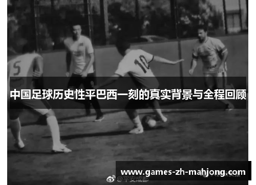 中国足球历史性平巴西一刻的真实背景与全程回顾 中国足球历史性平巴西一刻的真实背景与全程回顾