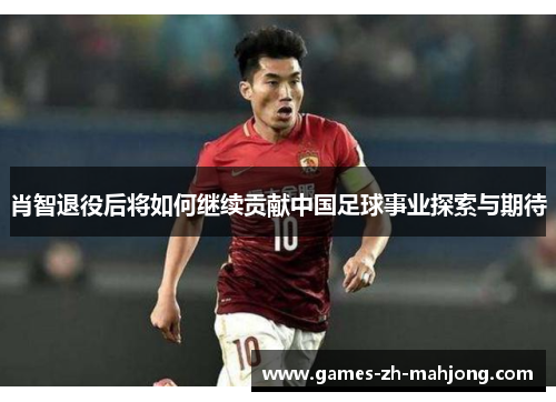 肖智退役后将如何继续贡献中国足球事业探索与期待