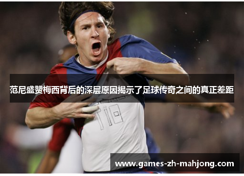 范尼盛赞梅西背后的深层原因揭示了足球传奇之间的真正差距 范尼盛赞梅西背后的深层原因揭示了足球传奇之间的真正差距