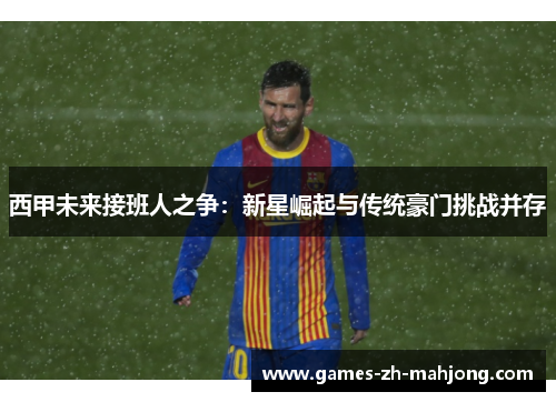 西甲未来接班人之争:新星崛起与传统豪门挑战并存 西甲未来接班人之争:新星崛起与传统豪门挑战并存