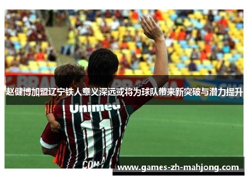 赵健博加盟辽宁铁人意义深远或将为球队带来新突破与潜力提升