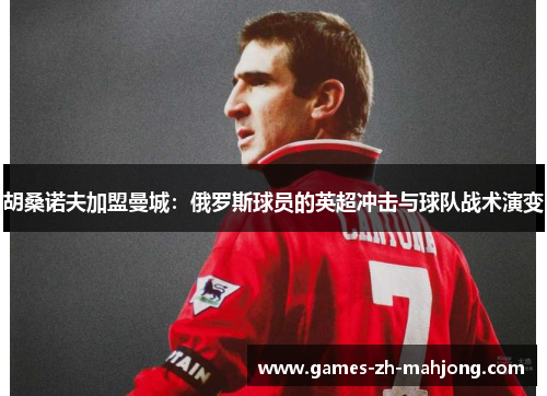 胡桑诺夫加盟曼城:俄罗斯球员的英超冲击与球队战术演变 胡桑诺夫加盟曼城:俄罗斯球员的英超冲击与球队战术演变