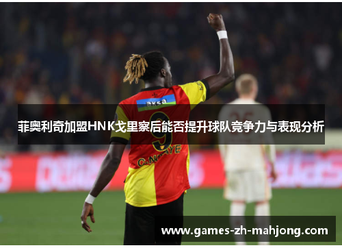 菲奥利奇加盟HNK戈里察后能否提升球队竞争力与表现分析 菲奥利奇加盟HNK戈里察后能否提升球队竞争力与表现分析