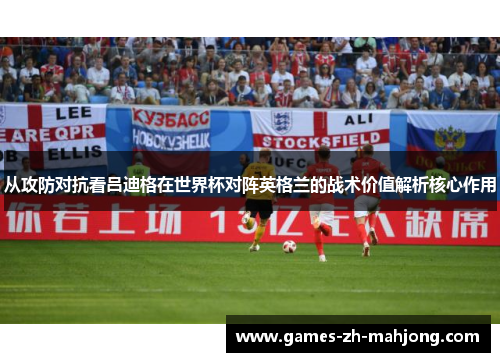 从攻防对抗看吕迪格在世界杯对阵英格兰的战术价值解析核心作用 从攻防对抗看吕迪格在世界杯对阵英格兰的战术价值解析核心作用