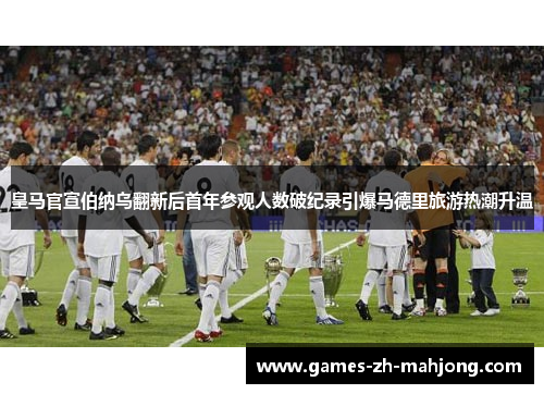 皇马官宣伯纳乌翻新后首年参观人数破纪录引爆马德里旅游热潮升温