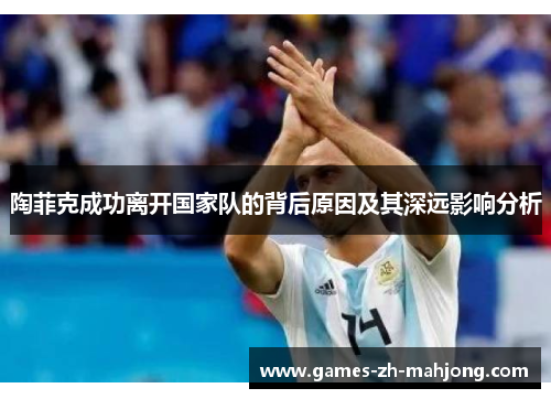 陶菲克成功离开国家队的背后原因及其深远影响分析 陶菲克成功离开国家队的背后原因及其深远影响分析