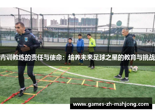青训教练的责任与使命:培养未来足球之星的教育与挑战 青训教练的责任与使命:培养未来足球之星的教育与挑战