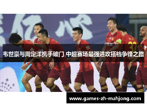 韦世豪与周定洋携手破门 中超赛场最强进攻搭档争锋之路 韦世豪与周定洋携手破门 中超赛场最强进攻搭档争锋之路